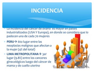 ∗ PERU 6to lugar entre las
neoplasias malignas que afectan a
la mujer (4% del total)
∗ LIMA METROPOLITANA 3er
lugar (9.8%) entre los canceres
ginecológicos luego del cáncer de
mama y de cuello uterino
INCIDENCIA
∗ La incidencia del cáncer de ovario es mayor en países
industrializados (USA Y Europa), en donde se considera que lo
padecen una de cada 70 mujeres
 