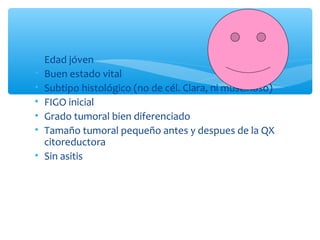 • Edad jóven
• Buen estado vital
• Subtipo histológico (no de cél. Clara, ni muscinoso)
• FIGO inicial
• Grado tumoral bien diferenciado
• Tamaño tumoral pequeño antes y despues de la QX
citoreductora
• Sin asitis
 