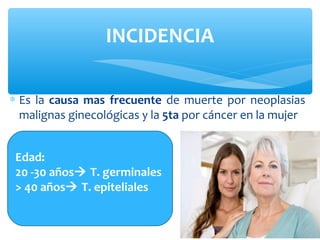 ∗ Es la causa mas frecuente de muerte por neoplasias
malignas ginecológicas y la 5ta por cáncer en la mujer
INCIDENCIA
Edad:
20 -30 años T. germinales
> 40 años T. epiteliales
 