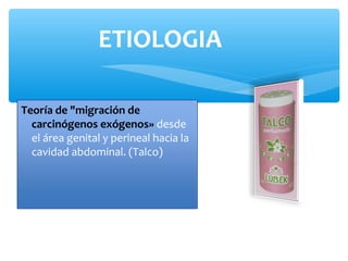 Teoría de "migración de
carcinógenos exógenos» desde
el área genital y perineal hacia la
cavidad abdominal. (Talco)
ETIOLOGIA
 