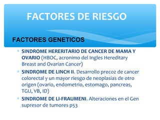 ∗ SINDROME HERERITARIO DE CANCER DE MAMA Y
OVARIO (HBOC, acronimo del Ingles Hereditary
Breast and Ovarian Cancer)
∗ SINDROME DE LINCH II. Desarrollo precoz de cancer
colorectal y un mayor riesgo de neoplasias de otro
origen (ovario, endometrio, estomago, pancreas,
TGU, VB, ID)
∗ SINDROME DE LI-FRAUMENI. Alteraciones en el Gen
supresor de tumores p53
FACTORES GENETICOS
FACTORES DE RIESGO
 