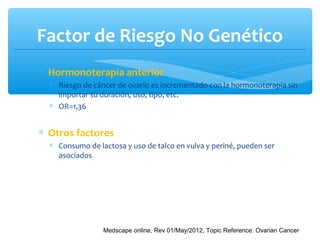 Factor de Riesgo No Genético
∗ Hormonoterapia anterior
∗ Riesgo de cáncer de ovario es incrementado con la hormonoterapia sin
importar su duración, uso, tipo, etc.
∗ OR=1,36
∗ Otros factores
∗ Consumo de lactosa y uso de talco en vulva y periné, pueden ser
asociados
Medscape online, Rev 01/May/2012, Topic Reference: Ovarian Cancer
 