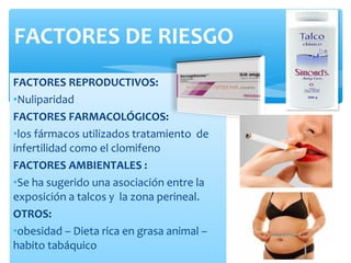 FACTORES REPRODUCTIVOS:
•Nuliparidad
FACTORES FARMACOLÓGICOS:
•los fármacos utilizados tratamiento de
infertilidad como el clomifeno
FACTORES AMBIENTALES :
•Se ha sugerido una asociación entre la
exposición a talcos y la zona perineal.
OTROS:
•obesidad – Dieta rica en grasa animal –
habito tabáquico
FACTORES DE RIESGO
 