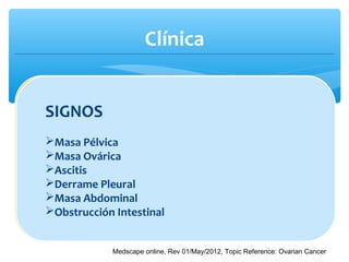 Clínica
∗ CA ovárico epitelial tiene una amplia clínica, pero no
específica:
SIGNOS
Masa Pélvica
Masa Ovárica
Ascitis
Derrame Pleural
Masa Abdominal
Obstrucción Intestinal
Medscape online, Rev 01/May/2012, Topic Reference: Ovarian Cancer
 