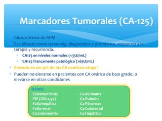 Marcadores Tumorales (CA-125)
∗ Glicoproteína de APM
∗ Es utilizado como screening, diagnóstico y pronóstico, respuesta a la
terapia y recurrencia.
∗ CA125 en niveles normales (<35U/mL)
∗ CA125 francamente patológico (>65U/mL)
∗ Elevado en un 50% de los CA ováricos etapa I
∗ Pueden no elevarse en pacientes con CA ovárico de bajo grado, o
elevarse en otras condiciones
 