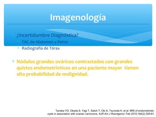 Imagenología
∗ ¿Incertidumbre Diagnóstica?
∗ TAC de Abdomen y Pelvis
∗ Radiografía de Tórax
∗ Nódulos grandes ováricos contrastados con grandes
quistes endometrioticos en una paciente mayor tienen
alta probabilidad de malignidad.
Tanaka YO, Okada S, Yagi T, Satoh T, Oki A, Tsunoda H, et al. MRI of endometriotic
cysts in association with ovarian carcinoma. AJR Am J Roentgenol. Feb 2010;194(2):355-61.
 