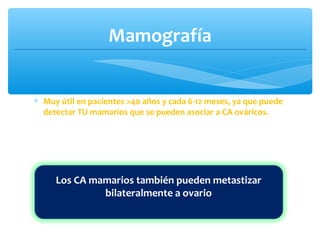Mamografía
∗ Muy útil en pacientes >40 años y cada 6-12 meses, ya que puede
detectar TU mamarios que se pueden asociar a CA ováricos.
Los CA mamarios también pueden metastizar
bilateralmente a ovario
 