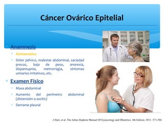 Cáncer Ovárico Epitelial
∗ Anamnesis
∗ Asintomático
∗ Dolor pélvico, malestar abdominal, saciedad
precoz, baja de peso, anorexia,
dispareupnia, metrorragia, síntomas
urinarios irritativos, etc.
∗ Examen Físico
∗ Masa abdominal
∗ Aumento del perímetro abdominal
(distensión o ascitis)
∗ Derrame pleural
J Hurt, et al. The Johns Hopkins Manual Of Gynecology and Obstetrics. 4th Edition. 2011. 571-586
 