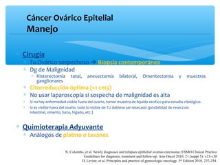 Cáncer Ovárico Epitelial
Manejo
∗ Cirugía
∗ Tu Ovárico sospechoso  Biopsia contemporánea
∗ Dg de Malignidad
∗ Histerectomía total, anexectomía bilateral, Omentectomia y muestras
ganglionares
∗ Citorreducción óptima (<1 cm3)
∗ No usar laparoscopía si sospecha de malignidad es alta
∗ Si no hay enfermedad visible fuera del ovario, tomar muestra de líquido ascítico para estudio citológico.
∗ Si es visible fuera del ovario, todo lo visible de TU debiese ser resecado (posibilidad de resección
intestinal, omento, bazo, hígado, etc.)
∗ Quimioterapia Adyuvante
∗ Análogos de platino o taxanos
N. Colombo, et al. Newly diagnoses and relapses epithelial ovarian carcinoma: ESMO Clinical Practice
Guidelines for diagnosis, treatment and follow-up. Ann Oncol 2010; 21 (suppl 5): v23-v30
D. Levine, et al. Principles and practice of gynecologic oncology. 5th
Edition 2010. 237-254.
 