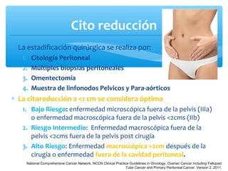 Cito reducción
∗ La estadificación quirúrgica se realiza por:
1. Citología Peritoneal
2. Múltiples biopsias peritoneales
3. Omentectomía
4. Muestra de linfonodos Pelvicos y Para-aórticos
∗ La citoreducción a <1 cm se considera óptima
1. Bajo Riesgo: enfermedad microscópica fuera de la pelvis (IIIa)
o enfermedad macroscópica fuera de la pelvis <2cms (IIb)
2. Riesgo Intermedio: Enfermedad macroscópica fuera de la
pelvis <2cms fuera de la pelvis post cirugía
3. Alto Riesgo: Enfermedad macroscópica >2cm después de la
cirugía o enfermedad fuera de la cavidad peritoneal.
National Comprehensive Cancer Network. NCCN Clinical Practice Guidelines in Oncology, Ovarian Cancer Including Fallopian
Tube Cancer and Primary Peritoneal Cancer. Version 2. 2011.
 