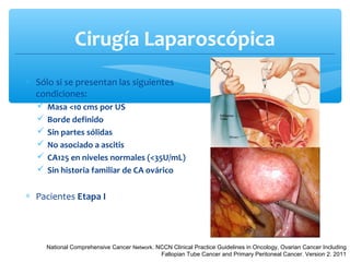 Cirugía Laparoscópica
∗ Sólo si se presentan las siguientes
condiciones:
 Masa <10 cms por US
 Borde definido
 Sin partes sólidas
 No asociado a ascitis
 CA125 en niveles normales (<35U/mL)
 Sin historia familiar de CA ovárico
∗ Pacientes Etapa I
National Comprehensive Cancer Network. NCCN Clinical Practice Guidelines in Oncology, Ovarian Cancer Including
Fallopian Tube Cancer and Primary Peritoneal Cancer. Version 2. 2011
 