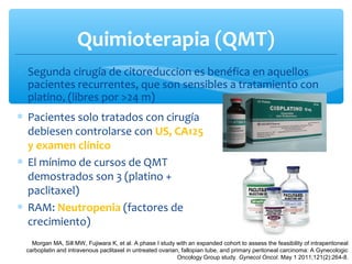 Quimioterapia (QMT)
∗ Segunda cirugía de citoreduccion es benéfica en aquellos
pacientes recurrentes, que son sensibles a tratamiento con
platino, (libres por >24 m)
Morgan MA, Sill MW, Fujiwara K, et al. A phase I study with an expanded cohort to assess the feasibility of intraperitoneal
carboplatin and intravenous paclitaxel in untreated ovarian, fallopian tube, and primary peritoneal carcinoma: A Gynecologic
Oncology Group study. Gynecol Oncol. May 1 2011;121(2):264-8.
∗ Pacientes solo tratados con cirugía
debiesen controlarse con US, CA125
y examen clínico
∗ El mínimo de cursos de QMT
demostrados son 3 (platino +
paclitaxel)
∗ RAM: Neutropenia (factores de
crecimiento)
 