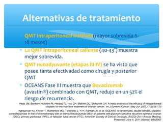 Alternativas de tratamiento
∗ QMT intraperitoneal instilada(mayor sobrevida 6-
18 meses)
∗ La QMT intraperitoneal caliente (40-43°) muestra
mejor sobrevida.
∗ QMT neoadyuvante (etapas III-IV) se ha visto que
posee tanta efectivadad como cirugía y posterior
QMT
∗ OCEANS Fase III muestra que Bevacizumab
(avastin®) combinado con QMT, redujo en un 52% el
riesgo de recurrencia.
Aghajanian NJ, Finkler T, Rutherford MG, Teneriello J, Yi H, Parmar LR, et al. OCEANS: A randomized, double-blinded, placebo-
controlled phase III trial of chemotherapy with or without bevacizumab (BEV) in patients with platinum-sensitive recurrent epithelial ovarian
(EOC), primary peritoneal (PPC), or fallopian tube cancer (FTC). American Society of Clinical Oncology (ASCO) 2011 Annual Meeting.
Presented June 4, 2011;Abstract LBA5007
Hess LM, Benham-Hutchins M, Herzog TJ, Hsu CH, Malone DC, Skrepnek GH. A meta-analysis of the efficacy of intraperitoneal
cisplatin for the front-line treatment of ovarian cancer. Int J,Gynecol Cancer. May-Jun 2007;17(3):561-70
 
