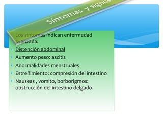• Los síntomas indican enfermedad
avanzada:
• Distención abdominal
• Aumento peso: ascitis
• Anormalidades menstruales
• Estreñimiento: compresión del intestino
• Nauseas , vomito, borborigmos:
obstrucción del intestino delgado.
 
