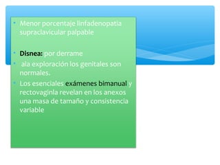 • Menor porcentaje linfadenopatia
supraclavicular palpable
• Disnea: por derrame
• ala exploración los genitales son
normales.
• Los esenciales exámenes bimanual y
rectovaginla revelan en los anexos
una masa de tamaño y consistencia
variable
 
