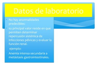 • No hay anormalidades
predecibles:
• su principal valor reside en que
permiten determinar
repercusión sistémica de
infecciones pélvicas y evaluar la
función renal.
• ejemplo:
• Anemia intensa secundaria a
metástasis gastrointestinales.
Datos de laboratorio
 