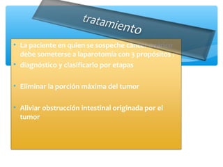 • La paciente en quien se sospeche cáncer ovárico
debe someterse a laparotomía con 3 propósitos :
• diagnóstico y clasificarlo por etapas
• Eliminar la porción máxima del tumor
• Aliviar obstrucción intestinal originada por el
tumor
 