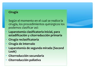 • Cirugía
• Según el momento en el cual se realice la
cirugía, los procedimientos quirúrgicos los
podemos clasificar así:
• Laparotomía clasificatoria inicial, para
estadificación y citorreducción primaria
• Cirugía reclasificatoria
• Cirugía de intervalo
• Laparotomía de segunda mirada (Second
Look)
• Citorreducción secundaria
• Citorreducción paliativa
 