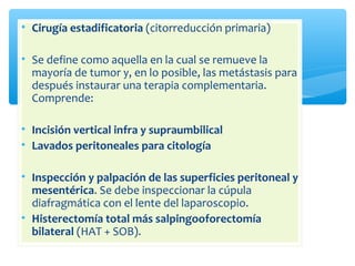 • Cirugía estadificatoria (citorreducción primaria)
• Se define como aquella en la cual se remueve la
mayoría de tumor y, en lo posible, las metástasis para
después instaurar una terapia complementaria.
Comprende:
• Incisión vertical infra y supraumbilical
• Lavados peritoneales para citología
• Inspección y palpación de las superficies peritoneal y
mesentérica. Se debe inspeccionar la cúpula
diafragmática con el lente del laparoscopio.
• Histerectomía total más salpingooforectomía
bilateral (HAT + SOB).
 