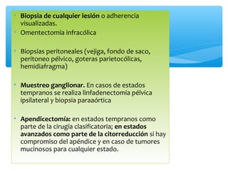 • Biopsia de cualquier lesión o adherencia
visualizadas.
• Omentectomía infracólica
• Biopsias peritoneales (vejiga, fondo de saco,
peritoneo pélvico, goteras parietocólicas,
hemidiafragma)
• Muestreo ganglionar. En casos de estados
tempranos se realiza linfadenectomía pélvica
ipsilateral y biopsia paraaórtica
• Apendicectomía: en estados tempranos como
parte de la cirugía clasificatoria; en estados
avanzados como parte de la citorreducción si hay
compromiso del apéndice y en caso de tumores
mucinosos para cualquier estado.
 