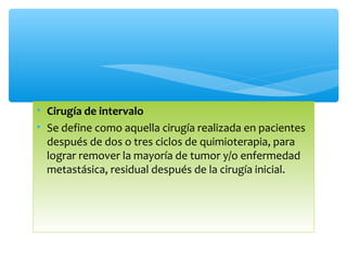 • Cirugía de intervalo
• Se define como aquella cirugía realizada en pacientes
después de dos o tres ciclos de quimioterapia, para
lograr remover la mayoría de tumor y/o enfermedad
metastásica, residual después de la cirugía inicial.
 