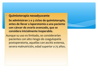 • Quimioterapia neoadyuvante
Se administran 2 o 3 ciclos de quimioterapia,
antes de llevar a laparotomía a una paciente
con cáncer de ovario avanzado, que se
considera inicialmente inoperable.
Aunque su uso es limitado, se considerarían
pacientes con alto riesgo de coagulopatía
postoperatoria, aquellas con ascitis extensa,
severa malnutrición, edad superior a 75 años.
 