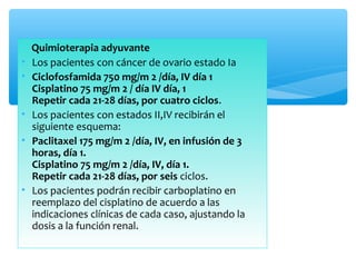 Quimioterapia adyuvante
• Los pacientes con cáncer de ovario estado Ia
• Ciclofosfamida 750 mg/m 2 /día, IV día 1
Cisplatino 75 mg/m 2 / día IV día, 1
Repetir cada 21-28 días, por cuatro ciclos.
• Los pacientes con estados II,IV recibirán el
siguiente esquema:
• Paclitaxel 175 mg/m 2 /día, IV, en infusión de 3
horas, día 1.
Cisplatino 75 mg/m 2 /día, IV, día 1.
Repetir cada 21-28 días, por seis ciclos.
• Los pacientes podrán recibir carboplatino en
reemplazo del cisplatino de acuerdo a las
indicaciones clínicas de cada caso, ajustando la
dosis a la función renal.
 