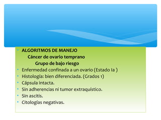 • ALGORITMOS DE MANEJO
Cáncer de ovario temprano
Grupo de bajo riesgo
• Enfermedad confinada a un ovario (Estado Ia )
• Histología: bien diferenciada. (Grados 1)
• Cápsula intacta.
• Sin adherencias ni tumor extraquístico.
• Sin ascitis.
• Citologías negativas.
 