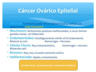 Cáncer Ovárico Epitelial
∗ Serosos: formación papilar difusa bilateral (50%) y cuerpos de
pasamomma (más frecuente)
∗ Mucinosos: formaciones quísticas multiloculadas, a veces forman
grandes masas. 25% bilaterales
∗ Endometrioides: histológicamente similar al CA Endometrial.
Bilateral 30-50%. Hemorragia + Necrosis.
∗ Células Claras: Muy mal pronóstico, hemorragia + necrosis.
Bilaterales 40%
∗ Brenner: Muy raro, invasión estromal ovárica
∗ Indiferenciado: rápido y metastizante
Invasión local, retroperitoneal y metástasis hepáticas
 