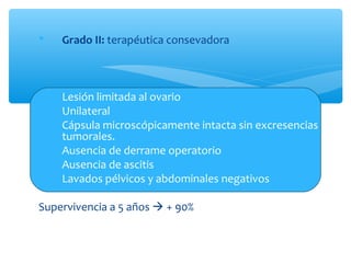  Grado II: terapéutica consevadora
1. Lesión limitada al ovario
2. Unilateral
3. Cápsula microscópicamente intacta sin excresencias
tumorales.
4. Ausencia de derrame operatorio
5. Ausencia de ascitis
6. Lavados pélvicos y abdominales negativos
Supervivencia a 5 años  + 90%
 
