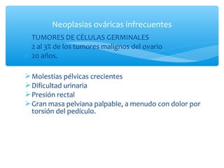 ∗ TUMORES DE CÉLULAS GERMINALES
∗ 2 al 3% de los tumores malignos del ovario
∗ 20 años.
Molestias pélvicas crecientes
Dificultad urinaria
Presión rectal
Gran masa pelviana palpable, a menudo con dolor por
torsión del pedículo.
Neoplasias ováricas infrecuentes
 