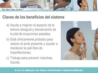 Claves de los beneficios del sistema
  a) Ayuda a mejorar el aspecto de la
     textura desigual y decoloración de
     la piel de erupciones pasadas.
  b) Está clínicamente probado para
     reducir el acné presente y ayudar a
     mantener la piel libre de
     imperfecciones.
  c) Trabaja para prevenir manchas
     futuras.

        Reyes & Infante Nu Skin Distribuidor Independiente
 