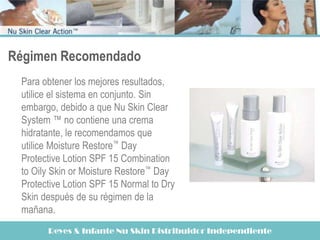 Régimen Recomendado
 Para obtener los mejores resultados,
 utilice el sistema en conjunto. Sin
 embargo, debido a que Nu Skin Clear
 System ™ no contiene una crema
 hidratante, le recomendamos que
 utilice Moisture Restore™ Day
 Protective Lotion SPF 15 Combination
 to Oily Skin or Moisture Restore™ Day
 Protective Lotion SPF 15 Normal to Dry
 Skin después de su régimen de la
 mañana.
       Reyes & Infante Nu Skin Distribuidor Independiente
 