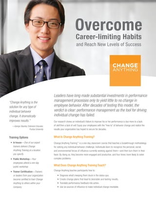 Overcome
                                                                  Career-limiting Habits
                                                                   and Reach New Levels of Success




                                          Leaders have long made substantial investments in performance
“Change Anything is the                   management processes only to yield little to no change in
solution for any type of                  employee behavior. After decades of testing this model, the
individual behavior                       verdict is clear: performance management as the tool for driving
change. It dramatically                   individual change has failed.
improves results.”                        Our research shows an individual’s failure to improve his or her performance is due more to a lack
  —
  ­ George Okantey, Extension Educator,   of skill then a lack of will. Equip your employees with the “how to” of behavior change and realize the
                      Purdue University   results your organization has hoped to secure for decades.


Training Options                          What Is Change Anything Training?
 • In house—One of our expert            Change Anything Training™ is a one-day classroom course that teaches a breakthrough methodology
    trainers delivers Change              for solving any individual behavior challenge. Individuals learn to recognize the personal, social,
    Anything Training at a location       and environmental forces of influence currently working against them—and then turn them in their
    you specify.                          favor. By doing so, they become more engaged and productive, and four times more likely to solve
 •  ublic Workshop—Your
   P                                      complex problems.
   employees attend a one-day
   public workshop.                       What Does Change Anything Training Teach?

 •  rainer Certification—Trainers
   T                                      Change Anything teaches participants how to:
   or leaders from your organization         •   Diagnose what’s keeping them stuck in the status quo.
   become certified to train Change          •   Create change plans that lead to desirable and lasting results.
   Anything to others within your            •   Translate performance feedback into action.
   company.                                  •   Use six sources of influence to make individual change inevitable.
 