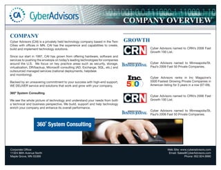 COMPANY OVERVIEW
COMPANY
Cyber Advisors (CAI) is a privately held technology company based in the Twin    GROWTH
Cities with offices in MN. CAI has the experience and capabilities to create,
build and implement technology solutions.                                                 Cyber Advisors named to CRN’s 2008 Fast
                                                                                          Growth 100 List.
Since our start in 1997, CAI has grown from offering hardware, software and
services to pushing the envelope on today’s leading technologies for companies
around the U.S. We focus on key practice areas such as security, storage,                 Cyber Advisors named to Minneapolis/St.
virtualization, DR/backup, Microsoft consulting (AD, Exchange, SQL, etc.) and             Paul’s 2009 Fast 50 Private Companies.
outsourced managed services (national deployments, helpdesk
and monitoring).
                                                                                          Cyber Advisors ranks in Inc Magazine’s
Backed by an unwavering commitment to your success with high-end support,                 5000 Fastest Growing Private Companies in
WE DELIVER service and solutions that work and grow with your company.                    American listing for 3 years in a row (07-09).

360º System Consulting
                                                                                          Cyber Advisors named to CRN’s 2006 Fast
We see the whole picture of technology and understand your needs from both                Growth 100 List.
a technical and business perspective. We build, support and help technology
enrich your company and enhance its overall performance.
                                                                                          Cyber Advisors named to Minneapolis/St.
                                                                                          Paul’s 2006 Fast 50 Private Companies.


                   360˚ System Consulting



Corporate Office:                                                                                      Web Site: www.cyberadvisors.com
11324 86th Avenue North                                                                                 Email: Sales@CyberAdvisors.com
Maple Grove, MN 55369                                                                                               Phone: 952.924.9990
 