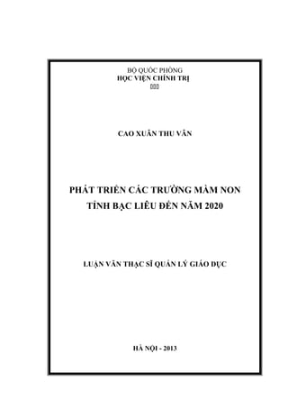 BỘ QUỐC PHÒNG
HỌC VIỆN CHÍNH TRỊ

CAO XUÂN THU VÂN
PHÁT TRIỂN CÁC TRƯỜNG MẦM NON
TỈNH BẠC LIÊU ĐẾN NĂM 2020
LUẬN VĂN THẠC SĨ QUẢN LÝ GIÁO DỤC
HÀ NỘI - 2013
 