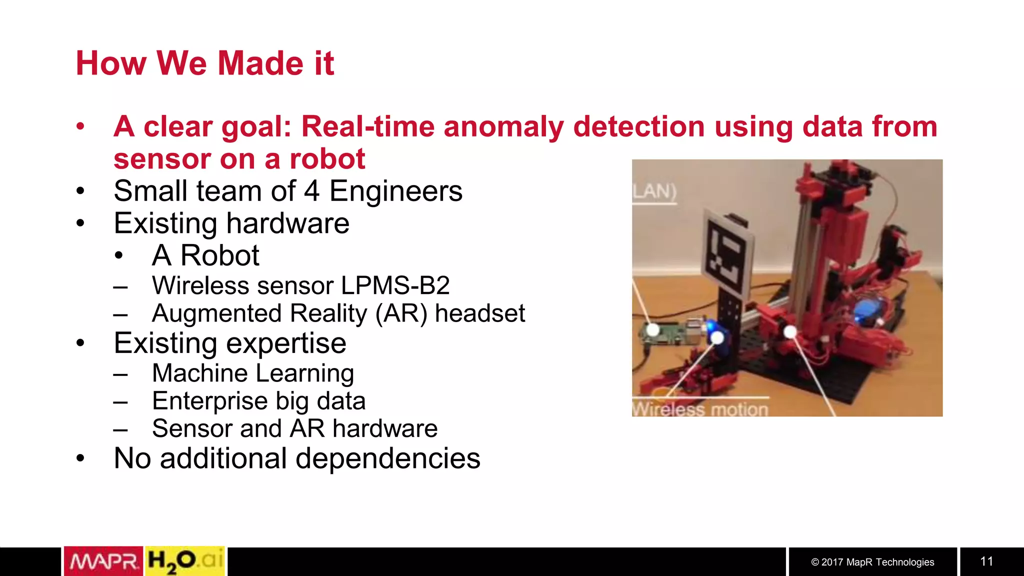 © 2017 MapR Technologies 11
How We Made it
• A clear goal: Real-time anomaly detection using data from
sensor on a robot
• Small team of 4 Engineers
• Existing hardware
• A Robot
– Wireless sensor LPMS-B2
– Augmented Reality (AR) headset
• Existing expertise
– Machine Learning
– Enterprise big data
– Sensor and AR hardware
• No additional dependencies
 