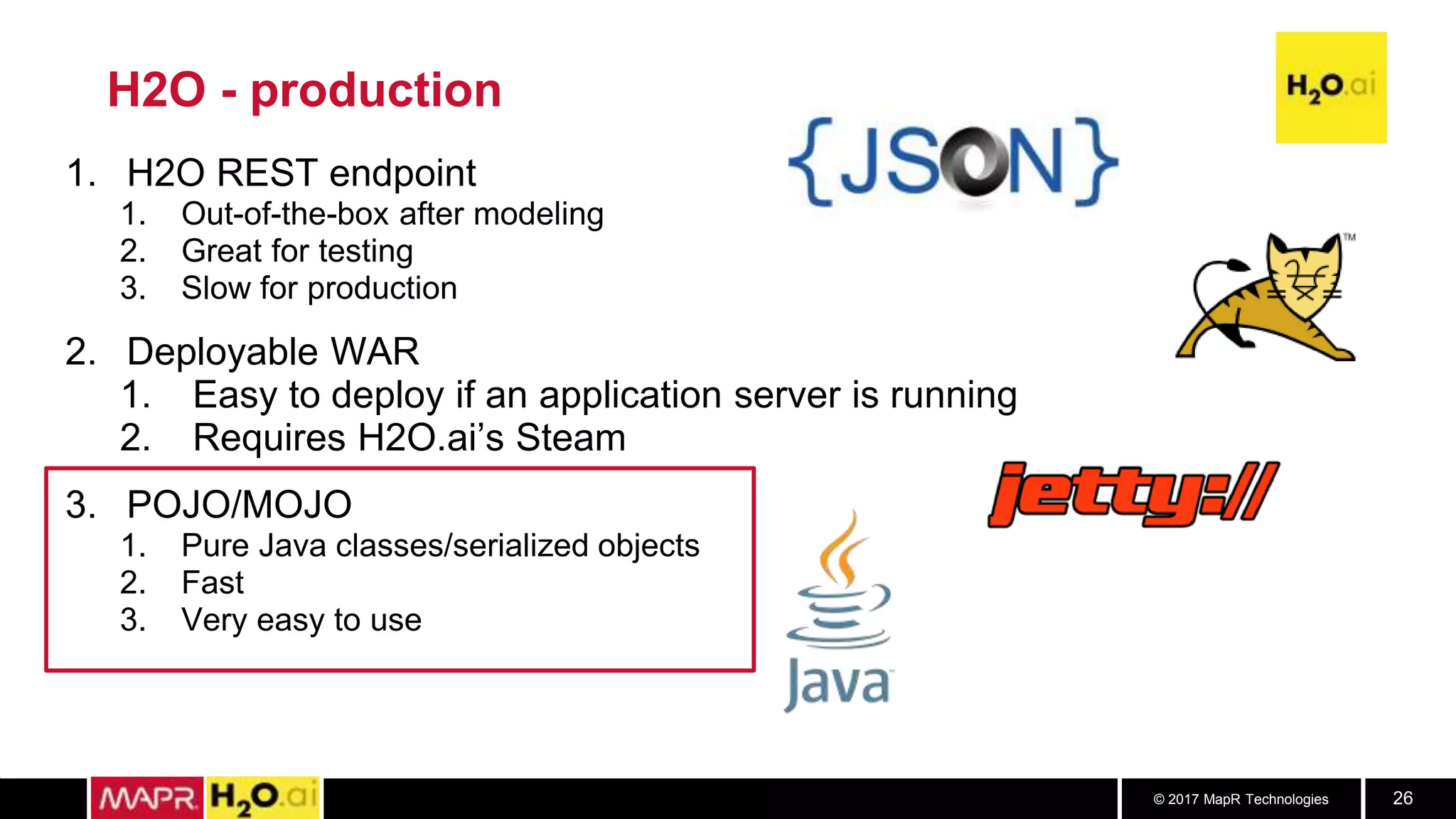 © 2017 MapR Technologies 26
H2O - production
1. H2O REST endpoint
1. Out-of-the-box after modeling
2. Great for testing
3. Slow for production
2. Deployable WAR
1. Easy to deploy if an application server is running
2. Requires H2O.ai’s Steam
3. POJO/MOJO
1. Pure Java classes/serialized objects
2. Fast
3. Very easy to use
 