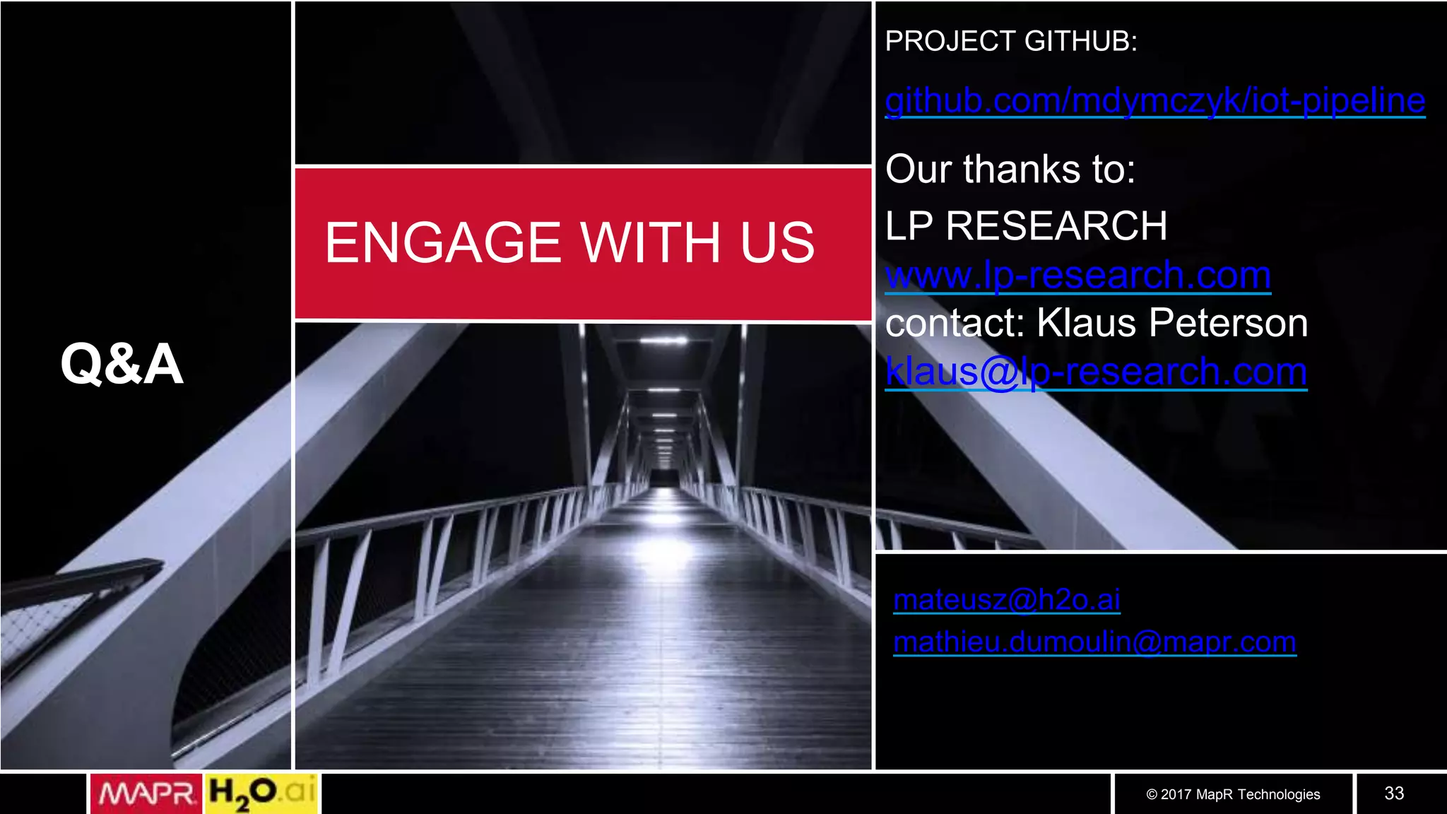© 2017 MapR Technologies 33
Q&A
ENGAGE WITH US
mateusz@h2o.ai
mathieu.dumoulin@mapr.com
PROJECT GITHUB:
github.com/mdymczyk/iot-pipeline
Our thanks to:
LP RESEARCH
www.lp-research.com
contact: Klaus Peterson
klaus@lp-research.com
 