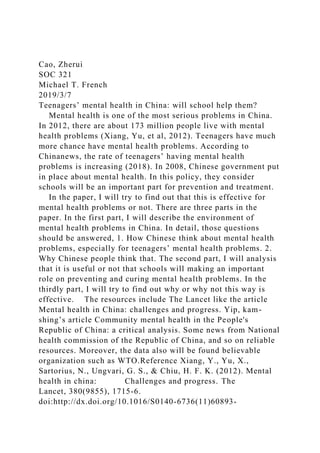 Cao, Zherui
SOC 321
Michael T. French
2019/3/7
Teenagers’ mental health in China: will school help them?
Mental health is one of the most serious problems in China.
In 2012, there are about 173 million people live with mental
health problems (Xiang, Yu, et al, 2012). Teenagers have much
more chance have mental health problems. According to
Chinanews, the rate of teenagers’ having mental health
problems is increasing (2018). In 2008, Chinese government put
in place about mental health. In this policy, they consider
schools will be an important part for prevention and treatment.
In the paper, I will try to find out that this is effective for
mental health problems or not. There are three parts in the
paper. In the first part, I will describe the environment of
mental health problems in China. In detail, those questions
should be answered, 1. How Chinese think about mental health
problems, especially for teenagers’ mental health problems. 2.
Why Chinese people think that. The second part, I will analysis
that it is useful or not that schools will making an important
role on preventing and curing mental health problems. In the
thirdly part, I will try to find out why or why not this way is
effective. The resources include The Lancet like the article
Mental health in China: challenges and progress. Yip, kam-
shing’s article Community mental health in the People's
Republic of China: a critical analysis. Some news from National
health commission of the Republic of China, and so on reliable
resources. Moreover, the data also will be found believable
organization such as WTO.Reference Xiang, Y., Yu, X.,
Sartorius, N., Ungvari, G. S., & Chiu, H. F. K. (2012). Mental
health in china: Challenges and progress. The
Lancet, 380(9855), 1715-6.
doi:http://dx.doi.org/10.1016/S0140-6736(11)60893-
 