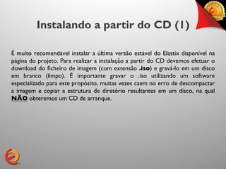 Instalando a partir do CD (1)

É muito recomendável instalar a última versão estável do Elastix disponível na
página do projeto. Para realizar a instalação a partir do CD devemos efetuar o
download do ﬁcheiro de imagem (com extensão .iso) e gravá-lo em um disco
em branco (limpo). É importante gravar o .iso utilizando um software
especializado para este propósito, muitas vezes caem no erro de descompactar
a imagem e copiar a estrutura de diretório resultantes em um disco, na qual
NÃO obteremos um CD de arranque.	

 