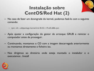 Instalação sobre
                     CentOS/Red Hat (2)
–  No caso de fazer um downgrade do kernel, podemos fazê-lo com o seguinte
   comando:	


   –  rpm -ivh --oldpackage kernel-2.6.18-53.1.19.el5.i686.rpm

–  Após ajustar a conﬁguração do gestor de arranque GRUB e reiniciar o
   computador antes de prosseguir.	


–  Continuando, montamos o CD com a imagem descarregada anteriormente
   ou montamos diretamente o ﬁcheiro iso.	


–  Nos dirigimos ao diretório onde esteja montado o instalador e o
   executamos: ./install	

 