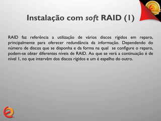 Instalação com soft RAID (1)

RAID faz referência a utilização de vários discos rígidos em reparo,
principalmente para oferecer redundância da informação. Dependendo do
número de discos que se disponha e da forma na qual se conﬁgure o reparo,
podem-se obter diferentes níveis de RAID. Ao que se verá a continuação é de
nível 1, no que intervêm dos discos rígidos e um é espelho do outro.	

 