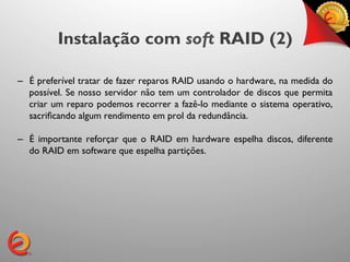 Instalação com soft RAID (2)

–  É preferível tratar de fazer reparos RAID usando o hardware, na medida do
   possível. Se nosso servidor não tem um controlador de discos que permita
   criar um reparo podemos recorrer a fazê-lo mediante o sistema operativo,
   sacriﬁcando algum rendimento em prol da redundância.	


–  É importante reforçar que o RAID em hardware espelha discos, diferente
   do RAID em software que espelha partições.	

 