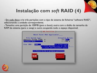 Instalação com soft RAID (4)
- Em cada disco: crie três partições com o tipo de sistema de ficheiros “software RAID”,
selecionando a unidade correspondente.
- Tamanho: uma partição de 100MB (para o boot), outra com o doblo do tamanho da
RAM do sistema (para o swap) e outra ocupando todo o espaço disponivel.
 