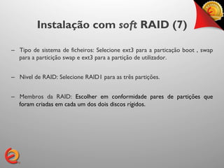 Instalação com soft RAID (7)

–  Tipo de sistema de ficheiros: Selecione ext3 para a particação boot , swap
   para a particição swap e ext3 para a partição de utilizador.


–  Nivel de RAID: Selecione RAID1 para as três partições.


–  Membros da RAID: Escolher em conformidade pares de partições que
   foram criadas em cada um dos dois discos rígidos.	

	

 