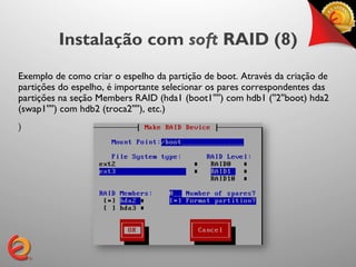 Instalação com soft RAID (8)
Exemplo de como criar o espelho da partição de boot. Através da criação de
partições do espelho, é importante selecionar os pares correspondentes das
partições na seção Members RAID (hda1 (boot1'''') com hdb1 (''2''boot) hda2
(swap1'''') com hdb2 (troca2''''), etc.)	

)
 