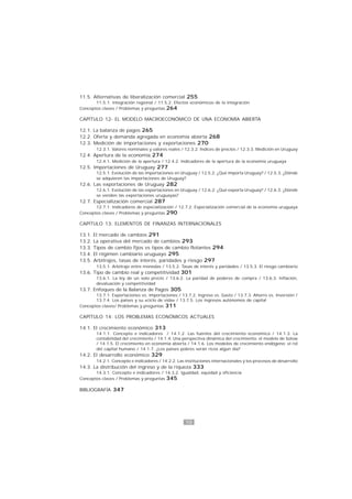 10
11.5. Alternativas de liberalización comercial 255
11.5.1. Integración regional / 11.5.2. Efectos económicos de la integración
Conceptos claves / Problemas y preguntas 264
CAPÍTULO 12- EL MODELO MACROECONÓMICO DE UNA ECONOMÍA ABIERTA
12.1. La balanza de pagos 265
12.2. Oferta y demanda agregada en economía abierta 268
12.3. Medición de importaciones y exportaciones 270
12.3.1. Valores nominales y valores reales / 12.3.2. Índices de precios / 12.3.3. Medición en Uruguay
12.4. Apertura de la economía 274
12.4.1. Medición de la apertura / 12.4.2. Indicadores de la apertura de la economía uruguaya
12.5. Importaciones de Uruguay 277
12.5.1. Evolución de las importaciones en Uruguay / 12.5.2. ¿Qué importa Uruguay? / 12.5.3. ¿Dónde
se adquieren las importaciones de Uruguay?
12.6. Las exportaciones de Uruguay 282
12.6.1. Evolución de las exportaciones en Uruguay / 12.6.2. ¿Qué exporta Uruguay? / 12.6.3. ¿Dónde
se venden las exportaciones uruguayas?
12.7. Especialización comercial 287
12.7.1. Indicadores de especialización / 12.7.2. Especialización comercial de la economía uruguaya
Conceptos claves / Problemas y preguntas 290
CAPÍTULO 13: ELEMENTOS DE FINANZAS INTERNACIONALES
13.1. El mercado de cambios 291
13.2. La operativa del mercado de cambios 293
13.3. Tipos de cambio fijos vs tipos de cambio flotantes 294
13.4. El régimen cambiario uruguayo 295
13.5. Arbitrajes, tasas de interés, paridades y riesgo 297
13.5.1. Arbitraje entre monedas / 13.5.2. Tasas de interés y paridades / 13.5.3. El riesgo cambiario
13.6. Tipo de cambio real y competitividad 301
13.6.1. La ley de un solo precio / 13.6.2. La paridad de poderes de compra / 13.6.3. Inflación,
devaluación y competitividad
13.7. Enfoques de la Balanza de Pagos 305
13.7.1. Exportaciones vs. Importaciones / 13.7.2. Ingreso vs. Gasto / 13.7.3. Ahorro vs. Inversión /
13.7.4. Los países y su «ciclo de vida» / 13.7.5. Los ingresos autónomos de capital
Conceptos claves/ Problemas y preguntas 311
CAPÍTULO 14: LOS PROBLEMAS ECONÓMICOS ACTUALES
14.1. El crecimiento económico 313
14.1.1. Concepto e indicadores / 14.1.2. Las fuentes del crecimiento económico / 14.1.3. La
contabilidad del crecimiento / 14.1.4. Una perspectiva dinámica del crecimiento: el modelo de Solow
/ 14.1.5. El crecimiento en economía abierta / 14.1.6. Los modelos de crecimiento endógeno: el rol
del capital humano / 14.1.7. ¿Los países pobres serán ricos algún día?
14.2. El desarrollo económico 329
14.2.1. Concepto e indicadores / 14.2.2. Las instituciones internacionales y los procesos de desarrollo
14.3. La distribución del ingreso y de la riqueza 333
14.3.1. Concepto e indicadores / 14.3.2. Igualdad, equidad y eficiencia
Conceptos claves / Problemas y preguntas 345
BIBLIOGRAFÍA 347
 