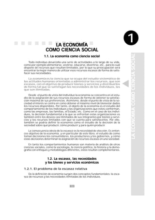 13
1
LA ECONOMÍALA ECONOMÍALA ECONOMÍALA ECONOMÍALA ECONOMÍA
COMO CIENCIA SOCIALCOMO CIENCIA SOCIALCOMO CIENCIA SOCIALCOMO CIENCIA SOCIALCOMO CIENCIA SOCIAL
1.1. La economía como ciencia social1.1. La economía como ciencia social1.1. La economía como ciencia social1.1. La economía como ciencia social1.1. La economía como ciencia social
Todo individuo desarrolla una serie de actividades a lo largo de su vida,
como por ejemplo alimentarse, vestirse, educarse, divertirse, etc., para lo cual
dispone de recursos que resultan limitados, por lo que su preocupación será
encontrar la mejor manera de utilizar esos recursos escasos de forma de satis-
facer sus necesidades.
La economía es la ciencia que se ocupa del estudio sistemático de
las actitudes humanas orientadas a administrar los recursos, que son
escasos, con el objetivo de producir bienes y servicios y distribuirlos
de forma tal que se satisfagan las necesidades de los individuos, las
que son ilimitadas.
Desde el punto de vista del individuo la economía se concentra en el estu-
dio de la asignación de sus recursos escasos de forma de obtener la satisfac-
ción máxima de sus preferencias. Asimismo, desde el punto de vista de la so-
ciedad el interés se centra en como obtener el máximo nivel de bienestar dados
los recursos disponibles. Por tanto, el objeto de la economía es el estudio del
comportamiento de los individuos y las organizaciones que estos conforman,
como las empresas, las familias, el Estado, etc. Como en el caso de los indivi-
duos, la decisión fundamental a la que se enfrentan estas organizaciones es
también entre los deseos casi ilimitados de sus integrantes por bienes y servi-
cios y los recursos limitados con que se cuenta para satisfacerlos. Por ello,
también se podría definir la economía como el estudio de la decisión de la
sociedad sobre qué producir, cómo producir y para quién producir.
La consecuencia obvia de la escasez es la necesidad de elección. Es enton-
ces objetivo de la economía, y en particular de este libro, el estudio de como
toman decisiones los consumidores, los productores y los gobiernos, y cómo
estas decisiones determinan la asignación de recursos escasos en una sociedad.
En tanto los comportamientos humanos son materia de análisis de otras
ciencias sociales, como la sociología, la ciencia política, la historia y la demo-
grafía con enfoques y metodologías diferentes, estos resultan complementarios.
1.2. La escasez, las necesidades1.2. La escasez, las necesidades1.2. La escasez, las necesidades1.2. La escasez, las necesidades1.2. La escasez, las necesidades
y los bienes y servicios económicosy los bienes y servicios económicosy los bienes y servicios económicosy los bienes y servicios económicosy los bienes y servicios económicos
1.2.1. El problema de la escasez relativa
De la definición de economía surgen dos conceptos fundamentales: la esca-
sez de recursos y las necesidades ilimitadas de los individuos.
LAECONOMIACOMOCIENCIASOCIALLAECONOMIACOMOCIENCIASOCIALLAECONOMIACOMOCIENCIASOCIALLAECONOMIACOMOCIENCIASOCIALLAECONOMIACOMOCIENCIASOCIAL
1
 