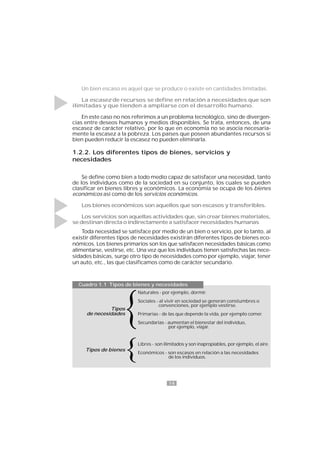 14
Un bien escaso es aquel que se produce o existe en cantidades limitadas.
La escasez de recursos se define en relación a necesidades que son
ilimitadas y que tienden a ampliarse con el desarrollo humano.
En este caso no nos referimos a un problema tecnológico, sino de divergen-
cias entre deseos humanos y medios disponibles. Se trata, entonces, de una
escasez de carácter relativo, por lo que en economía no se asocia necesaria-
mente la escasez a la pobreza. Los países que poseen abundantes recursos si
bien pueden reducir la escasez no pueden eliminarla.
1.2.2. Los diferentes tipos de bienes, servicios y
necesidades
Se define como bien a todo medio capaz de satisfacer una necesidad, tanto
de los individuos como de la sociedad en su conjunto, los cuales se pueden
clasificar en bienes libres y económicos. La economía se ocupa de los bienes
económicos así como de los servicios económicos.
Los bienes económicos son aquellos que son escasos y transferibles.
Los servicios son aquellas actividades que, sin crear bienes materiales,
se destinan directa o indirectamente a satisfacer necesidades humanas
Toda necesidad se satisface por medio de un bien o servicio, por lo tanto, al
existir diferentes tipos de necesidades existirán diferentes tipos de bienes eco-
nómicos. Los bienes primarios son los que satisfacen necesidades básicas como
alimentarse, vestirse, etc. Una vez que los individuos tienen satisfechas las nece-
sidades básicas, surge otro tipo de necesidades como por ejemplo, viajar, tener
un auto, etc., las que clasificamos como de carácter secundario.
Naturales - por ejemplo, dormir.
Sociales - al vivir en sociedad se generan constumbres o
convenciones, por ejemplo vestirse.
Primarias - de las que depende la vida, por ejemplo comer.
Secundarias - aumentan el bienestar del individuo,
por ejemplo, viajar.
Libres - son ilimitados y son inapropiables, por ejemplo, el aire.
Económicos - son escasos en relación a las necesidades
de los individuos.
Cuadro 1.1 Tipos de bienes y necesidades
Tipos
de necesidades
Tipos de bienes
 